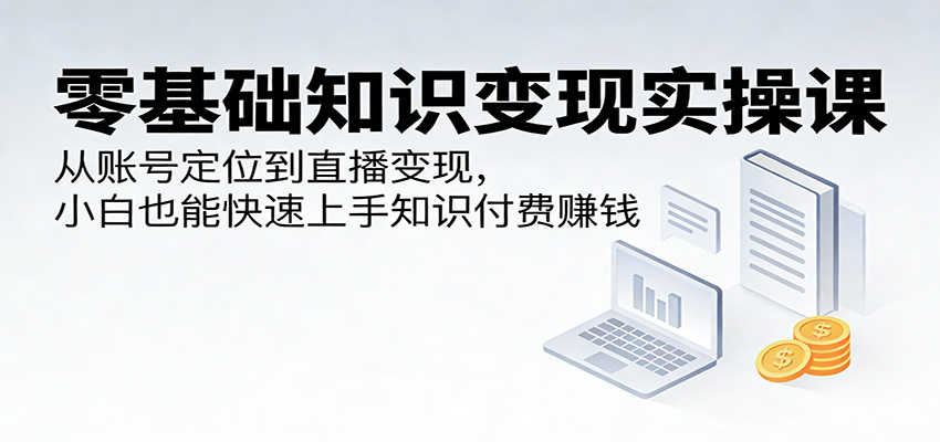 零基础知识变现实操课：从账号定位到直播变现，小白也能快速上手知识付费赚钱-副业网