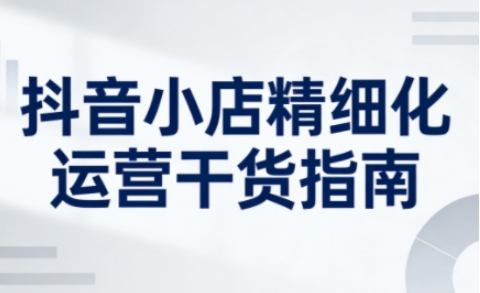 抖音小店精细化运营干货指南新版,助力商家系统提升店铺运营能力(更新)-副业网