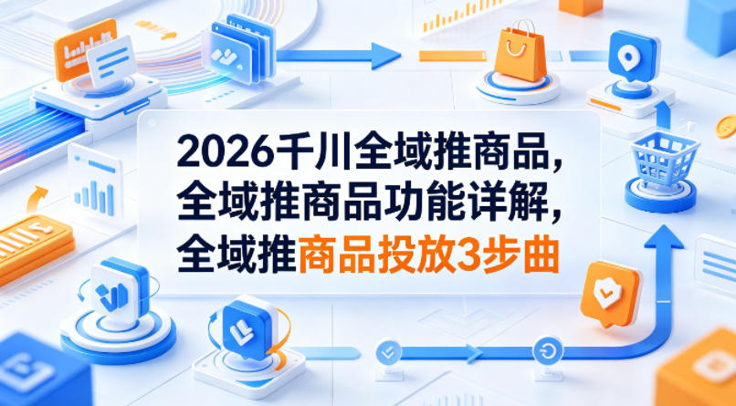 2026千川全域推商品,全域推商品功能详解,全域推商品投放3步曲-副业网