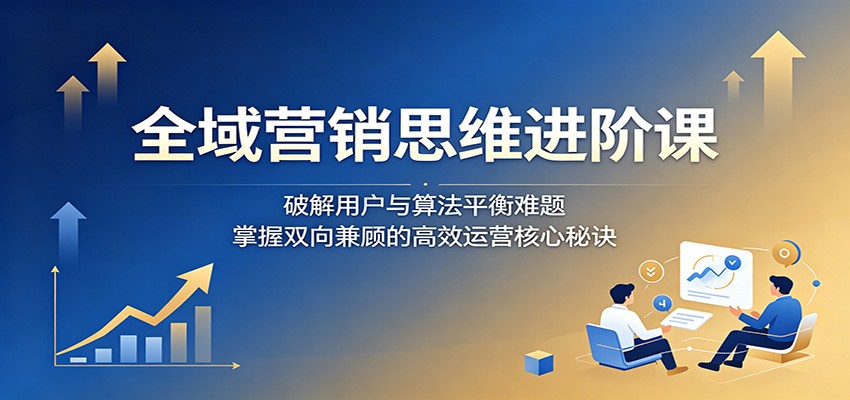 全域营销思维进阶课:破解用户与算法平衡难题,掌握双向兼顾的高效运营核心秘诀-副业网