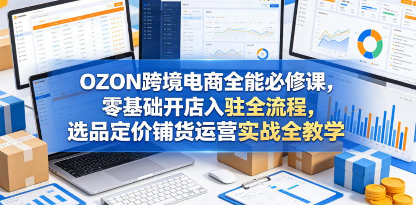 OZON跨境电商全能必修课,零基础开店入驻全流程,选品定价铺货运营实战全教学(更新0605)-副业网