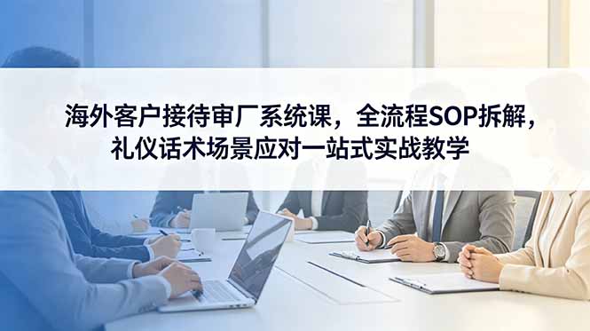 海外客户接待审厂系统课，全流程SOP拆解，礼仪话术场景应对一站式实战教学-副业网