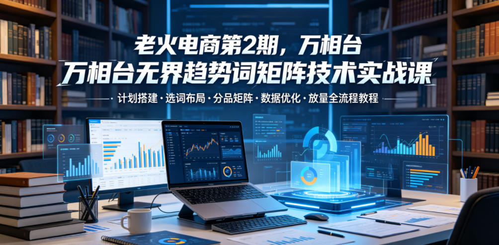老火电商第2期，万相台无界趋势词矩阵技术实战课，计划搭建・选词布局・分品矩阵・数据优化・放量全流程教程-副业网