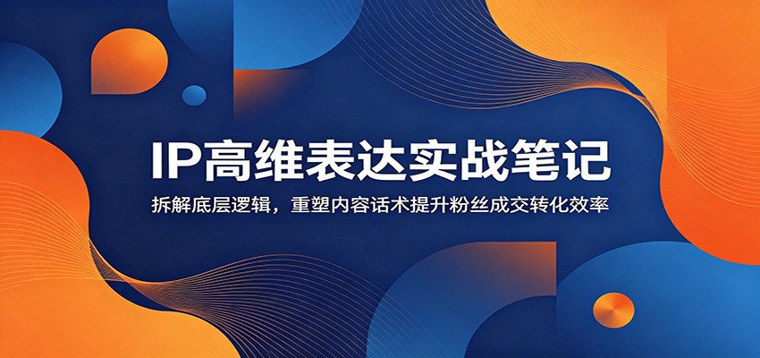 IP高维表达实战笔记：拆解底层逻辑，重塑内容话术提升粉丝成交转化效率-副业网